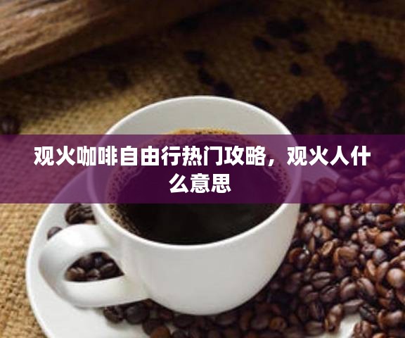 观火咖啡自由行热门攻略，观火人什么意思 
