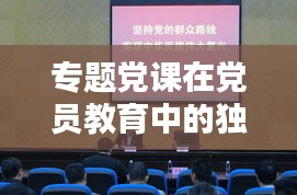 专题党课在党员教育中的独特作用与实践探索