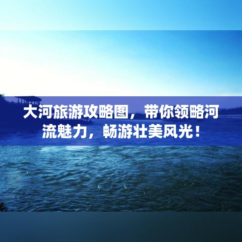 大河旅游攻略图，带你领略河流魅力，畅游壮美风光！