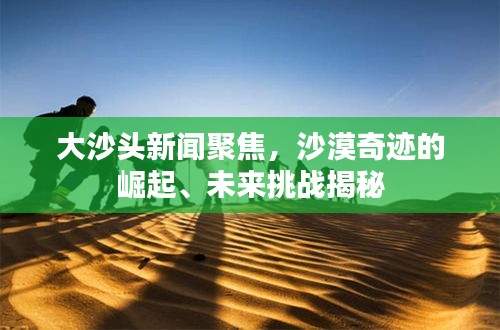大沙头新闻聚焦，沙漠奇迹的崛起、未来挑战揭秘