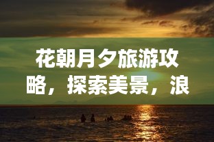 花朝月夕旅游攻略，探索美景，浪漫时光无限享！
