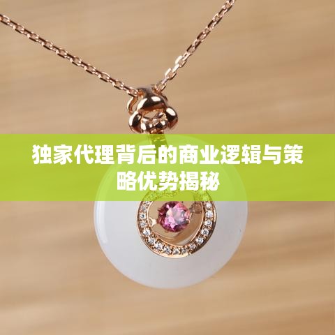独家代理背后的商业逻辑与策略优势揭秘