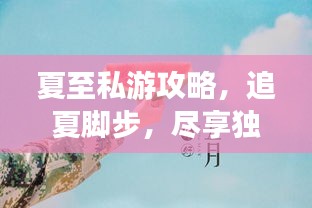 夏至私游攻略，追夏脚步，尽享独特夏日体验